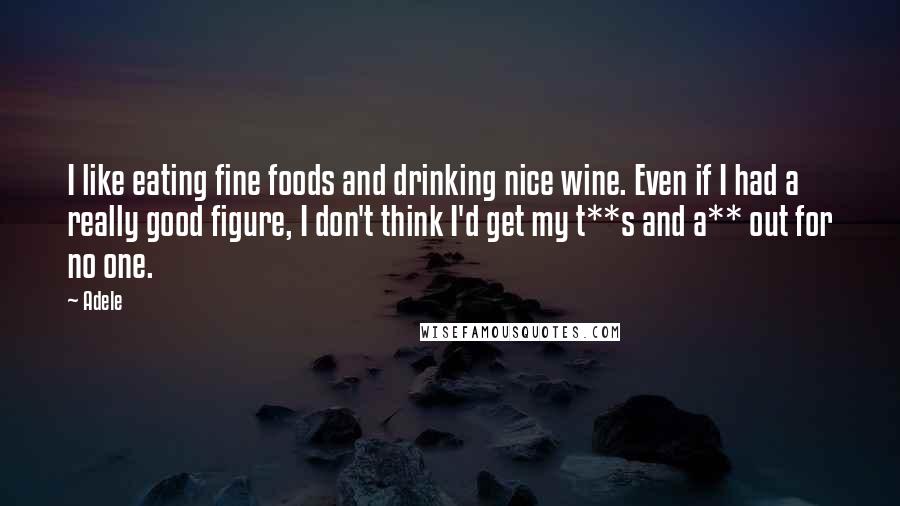 Adele Quotes: I like eating fine foods and drinking nice wine. Even if I had a really good figure, I don't think I'd get my t**s and a** out for no one.