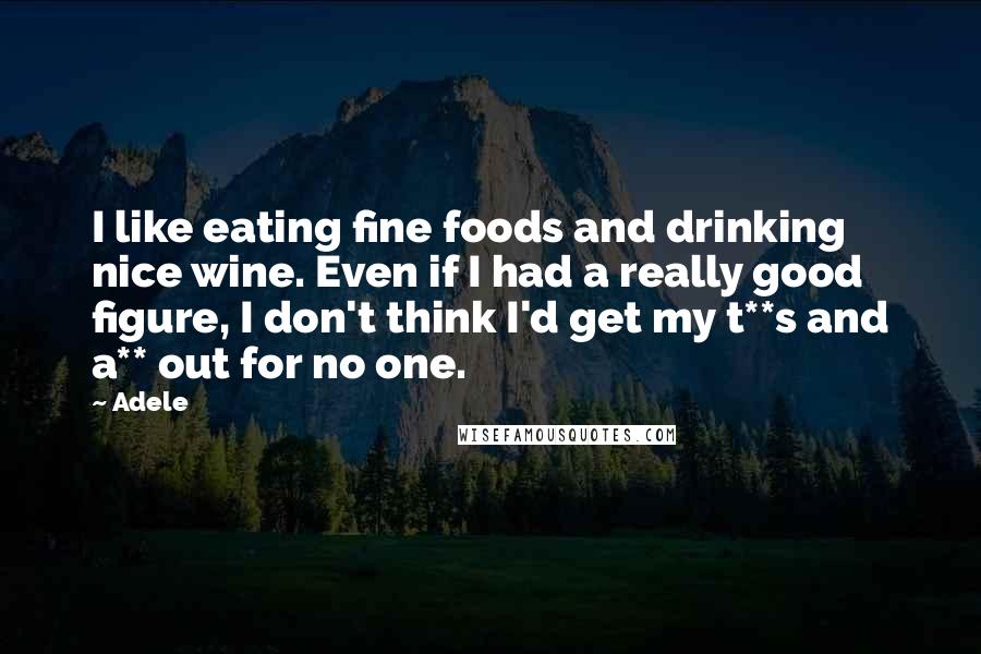 Adele Quotes: I like eating fine foods and drinking nice wine. Even if I had a really good figure, I don't think I'd get my t**s and a** out for no one.