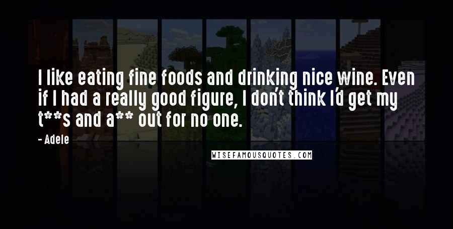 Adele Quotes: I like eating fine foods and drinking nice wine. Even if I had a really good figure, I don't think I'd get my t**s and a** out for no one.