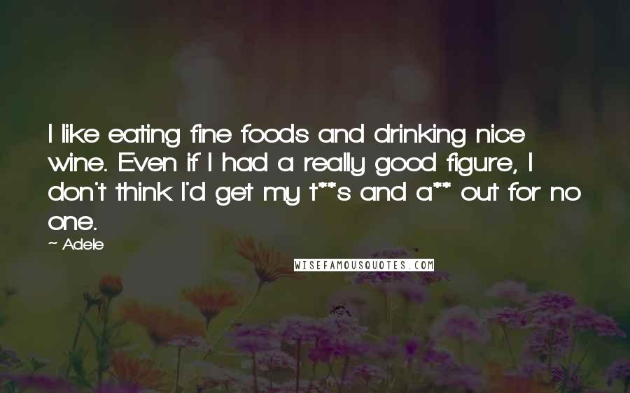Adele Quotes: I like eating fine foods and drinking nice wine. Even if I had a really good figure, I don't think I'd get my t**s and a** out for no one.