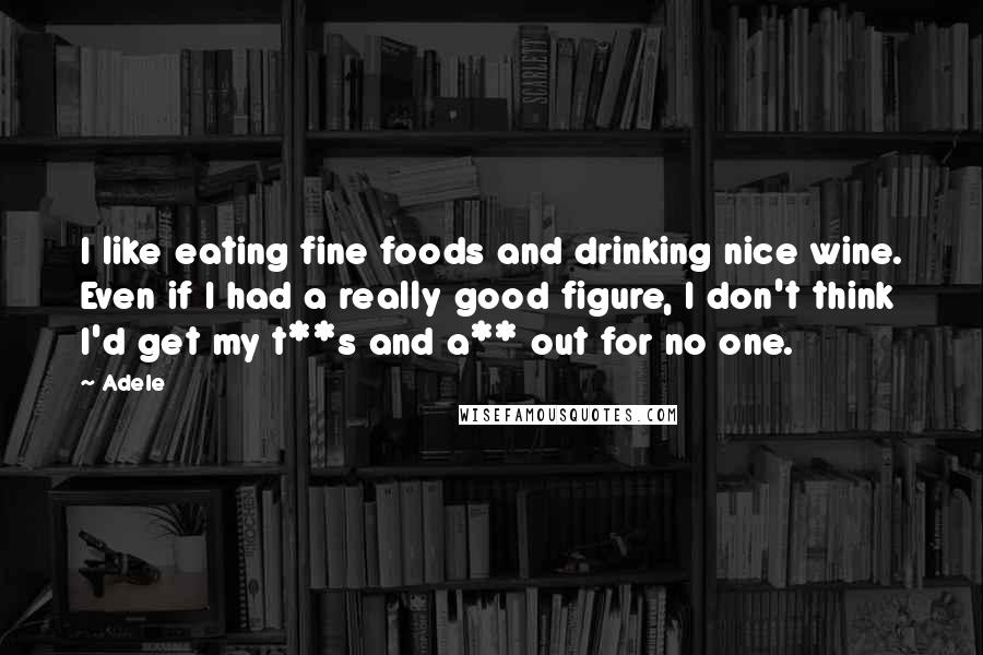 Adele Quotes: I like eating fine foods and drinking nice wine. Even if I had a really good figure, I don't think I'd get my t**s and a** out for no one.