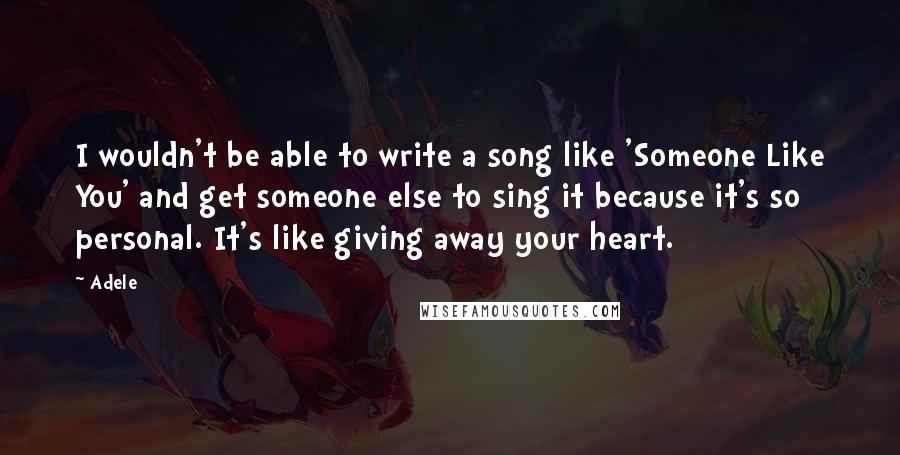 Adele Quotes: I wouldn't be able to write a song like 'Someone Like You' and get someone else to sing it because it's so personal. It's like giving away your heart.