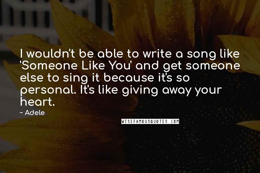 Adele Quotes: I wouldn't be able to write a song like 'Someone Like You' and get someone else to sing it because it's so personal. It's like giving away your heart.