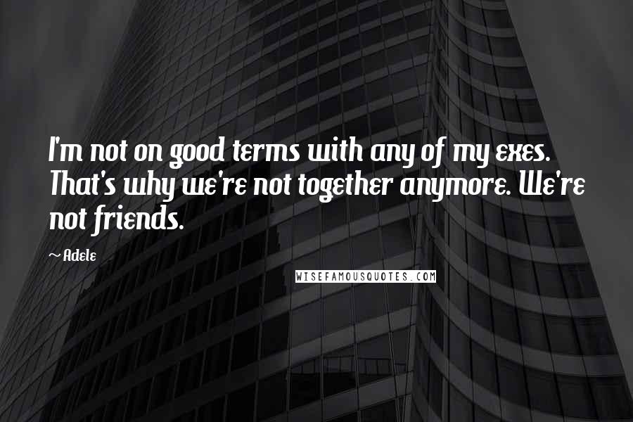 Adele Quotes: I'm not on good terms with any of my exes. That's why we're not together anymore. We're not friends.