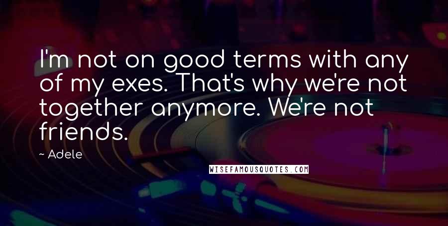 Adele Quotes: I'm not on good terms with any of my exes. That's why we're not together anymore. We're not friends.