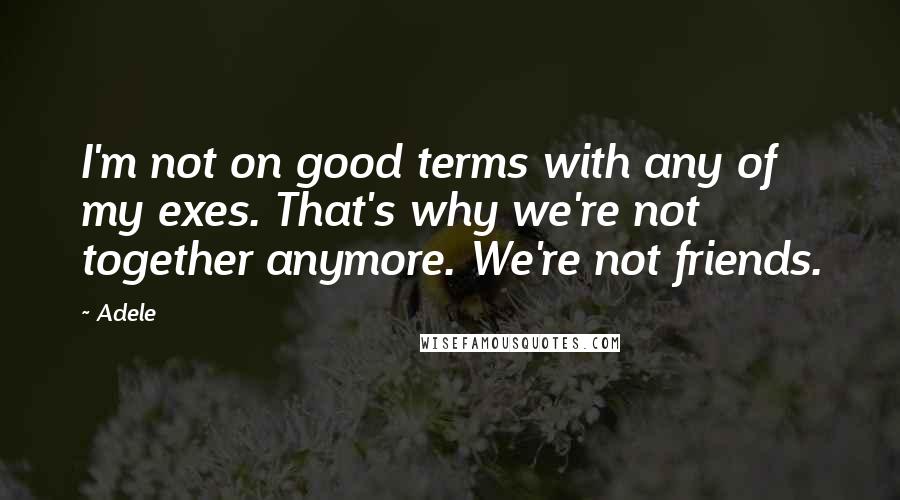 Adele Quotes: I'm not on good terms with any of my exes. That's why we're not together anymore. We're not friends.