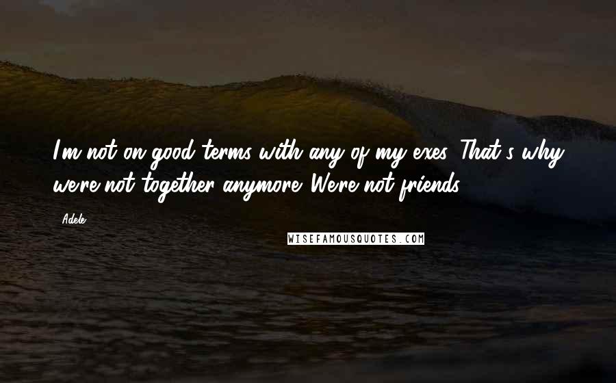 Adele Quotes: I'm not on good terms with any of my exes. That's why we're not together anymore. We're not friends.