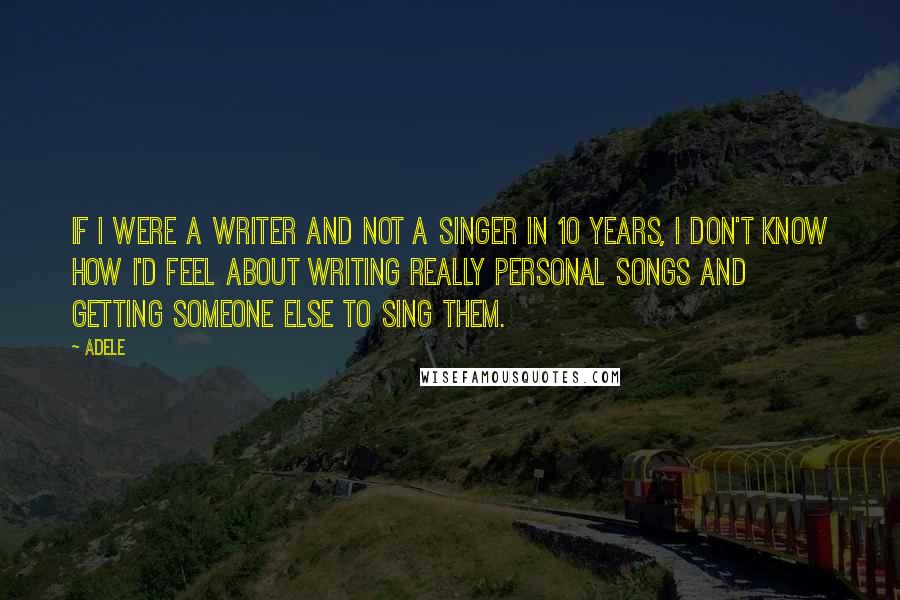 Adele Quotes: If I were a writer and not a singer in 10 years, I don't know how I'd feel about writing really personal songs and getting someone else to sing them.