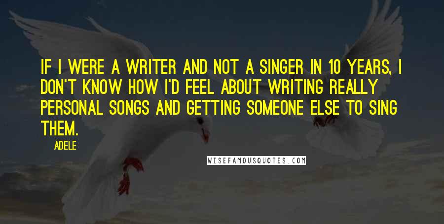 Adele Quotes: If I were a writer and not a singer in 10 years, I don't know how I'd feel about writing really personal songs and getting someone else to sing them.