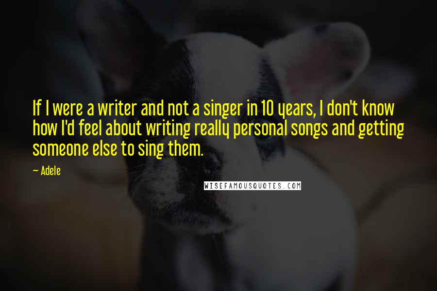 Adele Quotes: If I were a writer and not a singer in 10 years, I don't know how I'd feel about writing really personal songs and getting someone else to sing them.