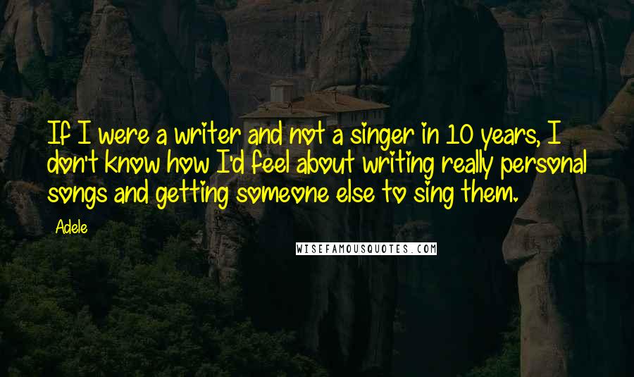 Adele Quotes: If I were a writer and not a singer in 10 years, I don't know how I'd feel about writing really personal songs and getting someone else to sing them.