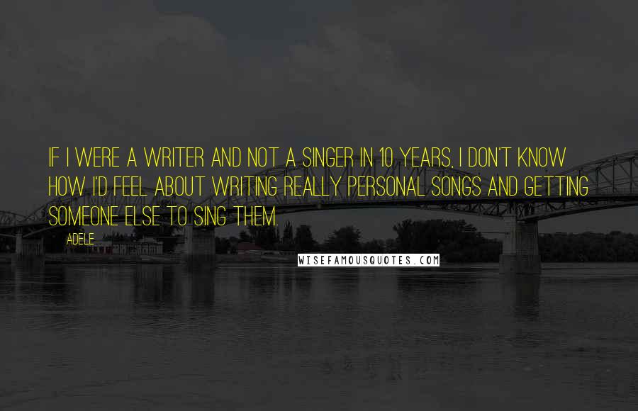 Adele Quotes: If I were a writer and not a singer in 10 years, I don't know how I'd feel about writing really personal songs and getting someone else to sing them.