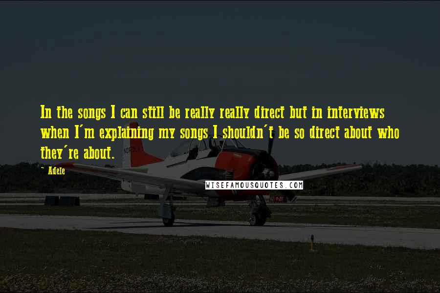 Adele Quotes: In the songs I can still be really really direct but in interviews when I'm explaining my songs I shouldn't be so direct about who they're about.