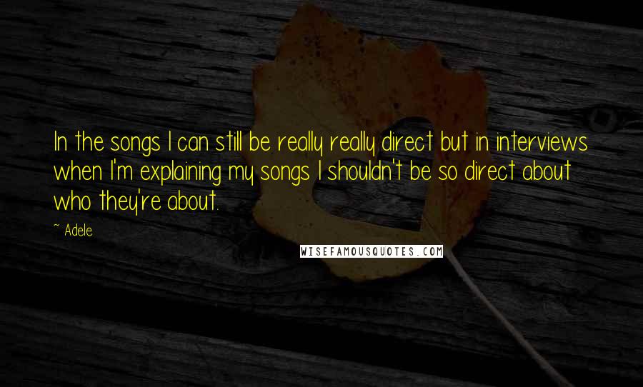 Adele Quotes: In the songs I can still be really really direct but in interviews when I'm explaining my songs I shouldn't be so direct about who they're about.