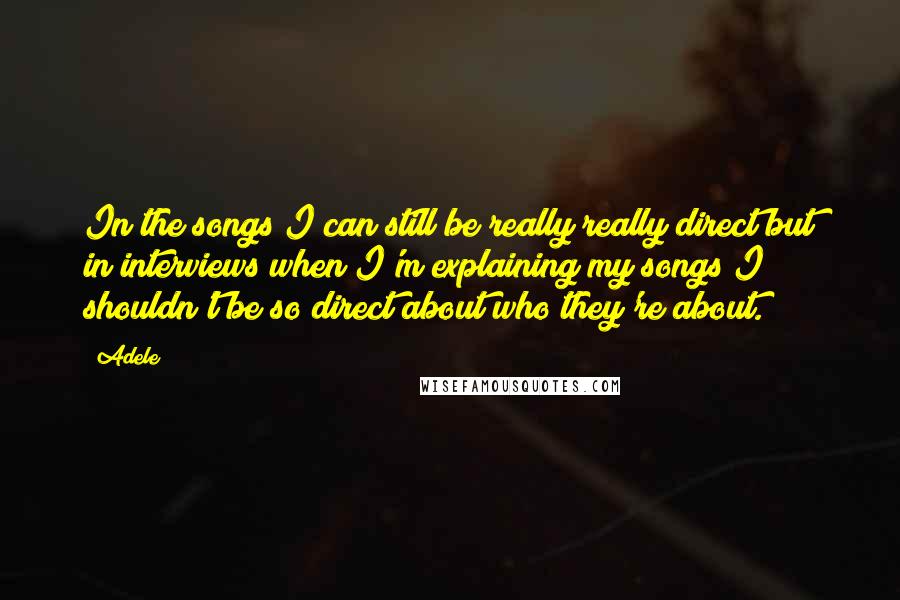 Adele Quotes: In the songs I can still be really really direct but in interviews when I'm explaining my songs I shouldn't be so direct about who they're about.