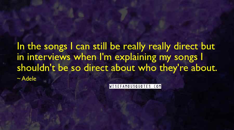 Adele Quotes: In the songs I can still be really really direct but in interviews when I'm explaining my songs I shouldn't be so direct about who they're about.
