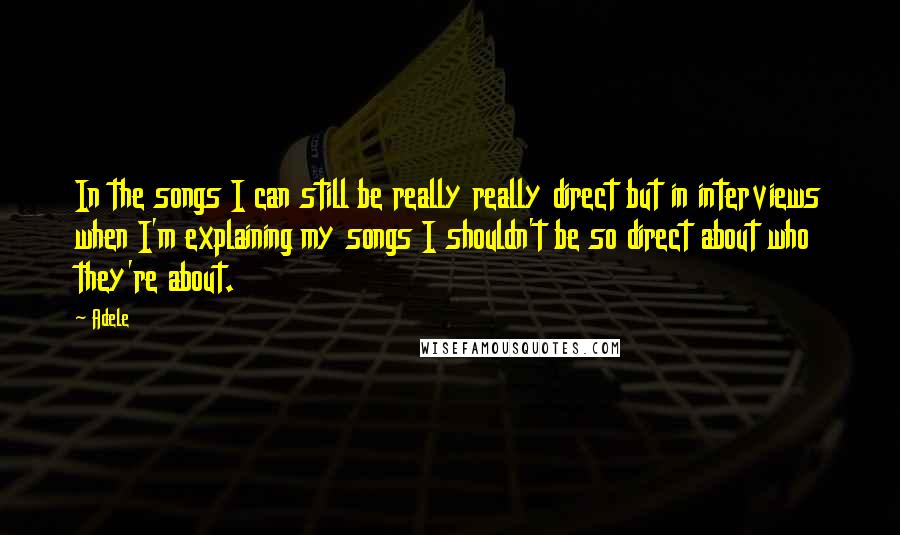 Adele Quotes: In the songs I can still be really really direct but in interviews when I'm explaining my songs I shouldn't be so direct about who they're about.