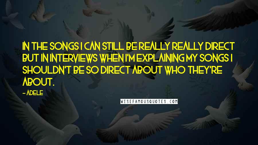 Adele Quotes: In the songs I can still be really really direct but in interviews when I'm explaining my songs I shouldn't be so direct about who they're about.