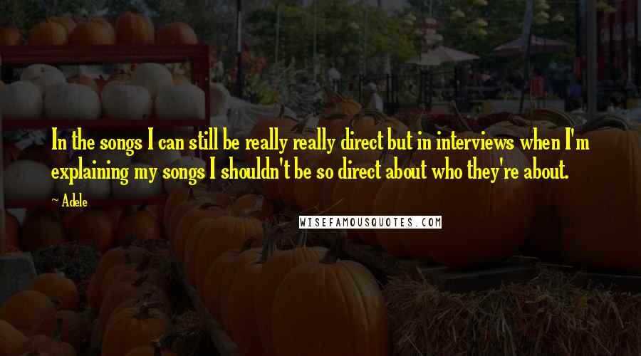 Adele Quotes: In the songs I can still be really really direct but in interviews when I'm explaining my songs I shouldn't be so direct about who they're about.