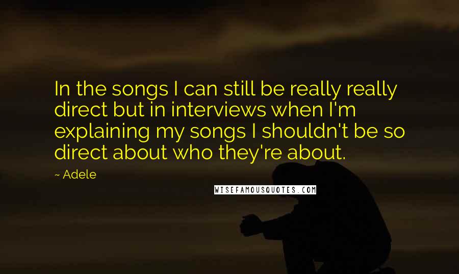 Adele Quotes: In the songs I can still be really really direct but in interviews when I'm explaining my songs I shouldn't be so direct about who they're about.