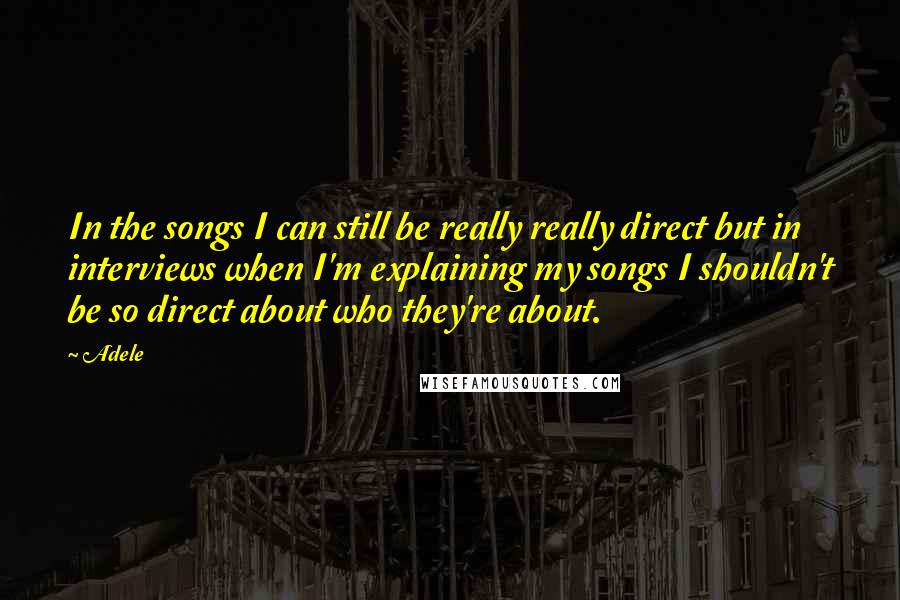 Adele Quotes: In the songs I can still be really really direct but in interviews when I'm explaining my songs I shouldn't be so direct about who they're about.