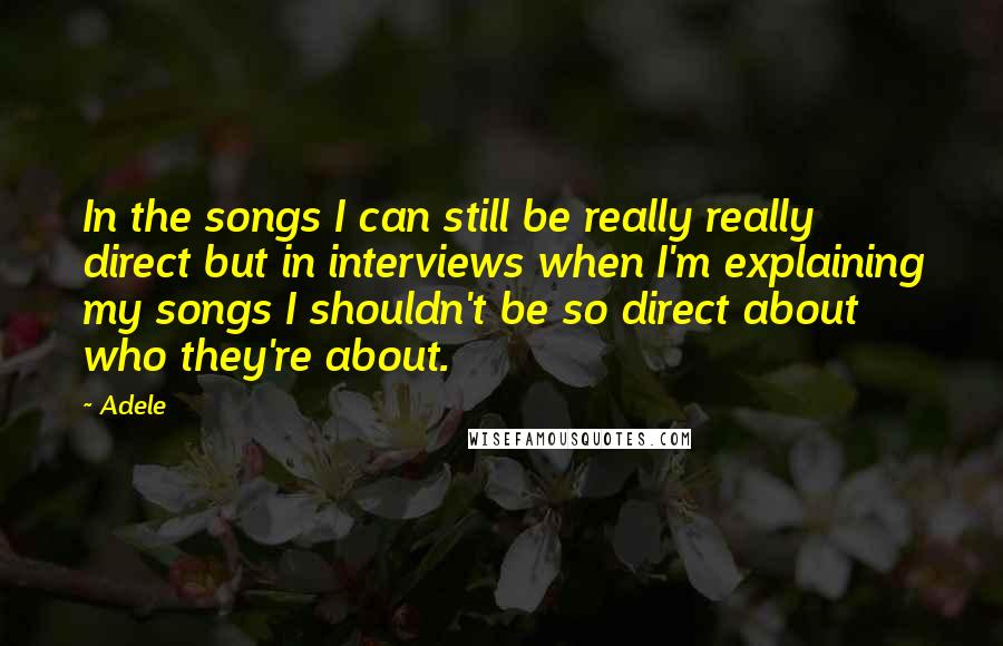 Adele Quotes: In the songs I can still be really really direct but in interviews when I'm explaining my songs I shouldn't be so direct about who they're about.