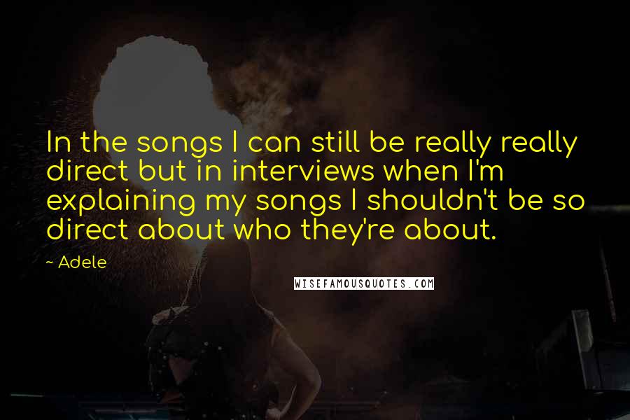 Adele Quotes: In the songs I can still be really really direct but in interviews when I'm explaining my songs I shouldn't be so direct about who they're about.