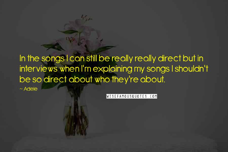 Adele Quotes: In the songs I can still be really really direct but in interviews when I'm explaining my songs I shouldn't be so direct about who they're about.