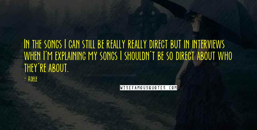 Adele Quotes: In the songs I can still be really really direct but in interviews when I'm explaining my songs I shouldn't be so direct about who they're about.