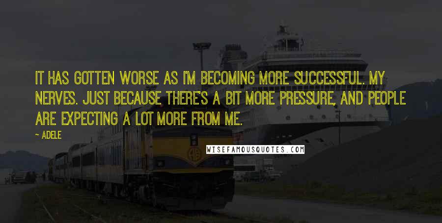 Adele Quotes: It has gotten worse as I'm becoming more successful. My nerves. Just because there's a bit more pressure, and people are expecting a lot more from me.