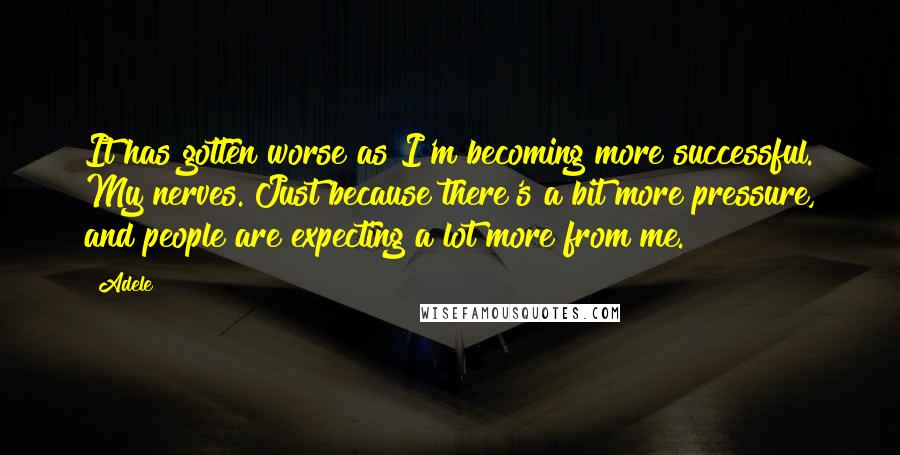 Adele Quotes: It has gotten worse as I'm becoming more successful. My nerves. Just because there's a bit more pressure, and people are expecting a lot more from me.