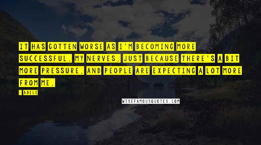 Adele Quotes: It has gotten worse as I'm becoming more successful. My nerves. Just because there's a bit more pressure, and people are expecting a lot more from me.