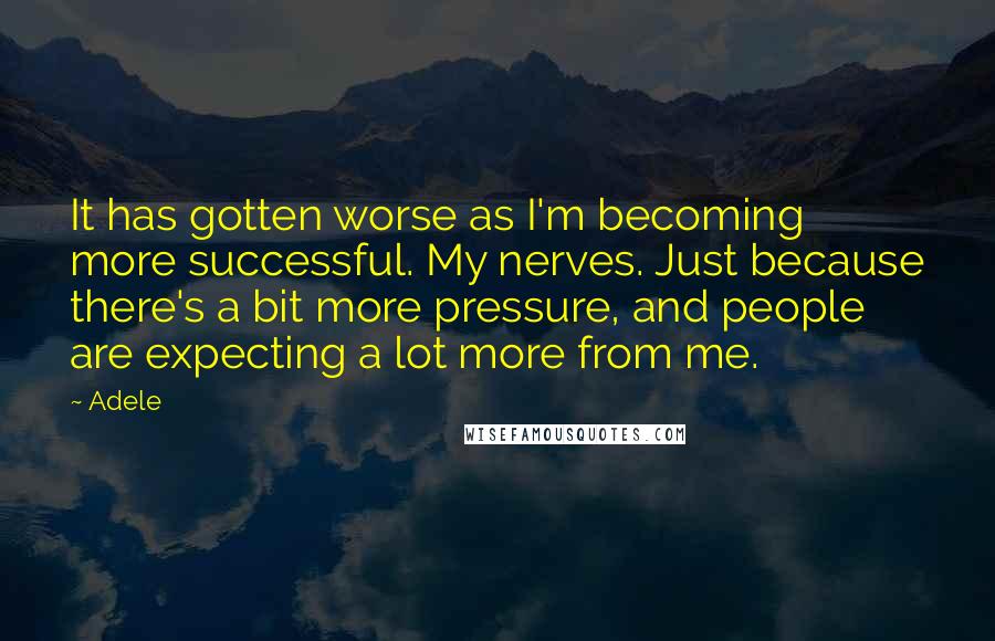 Adele Quotes: It has gotten worse as I'm becoming more successful. My nerves. Just because there's a bit more pressure, and people are expecting a lot more from me.