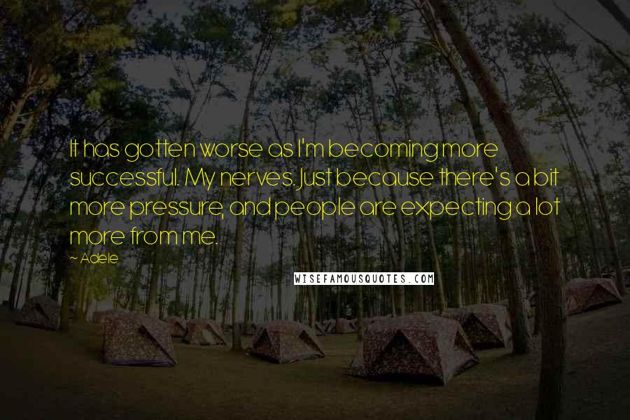 Adele Quotes: It has gotten worse as I'm becoming more successful. My nerves. Just because there's a bit more pressure, and people are expecting a lot more from me.