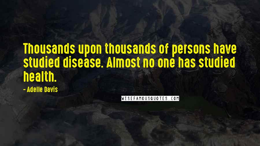 Adelle Davis Quotes: Thousands upon thousands of persons have studied disease. Almost no one has studied health.
