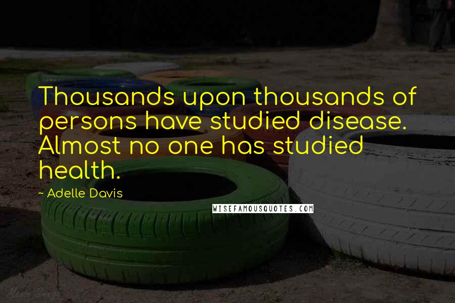 Adelle Davis Quotes: Thousands upon thousands of persons have studied disease. Almost no one has studied health.
