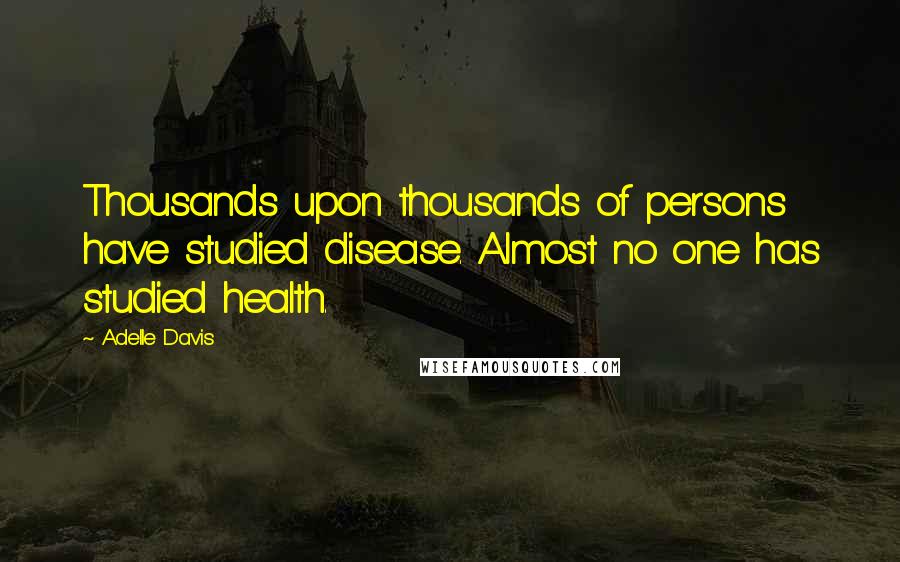 Adelle Davis Quotes: Thousands upon thousands of persons have studied disease. Almost no one has studied health.
