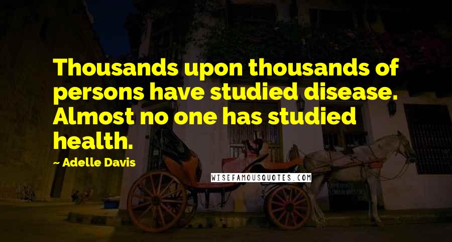 Adelle Davis Quotes: Thousands upon thousands of persons have studied disease. Almost no one has studied health.