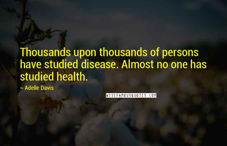 Adelle Davis Quotes: Thousands upon thousands of persons have studied disease. Almost no one has studied health.