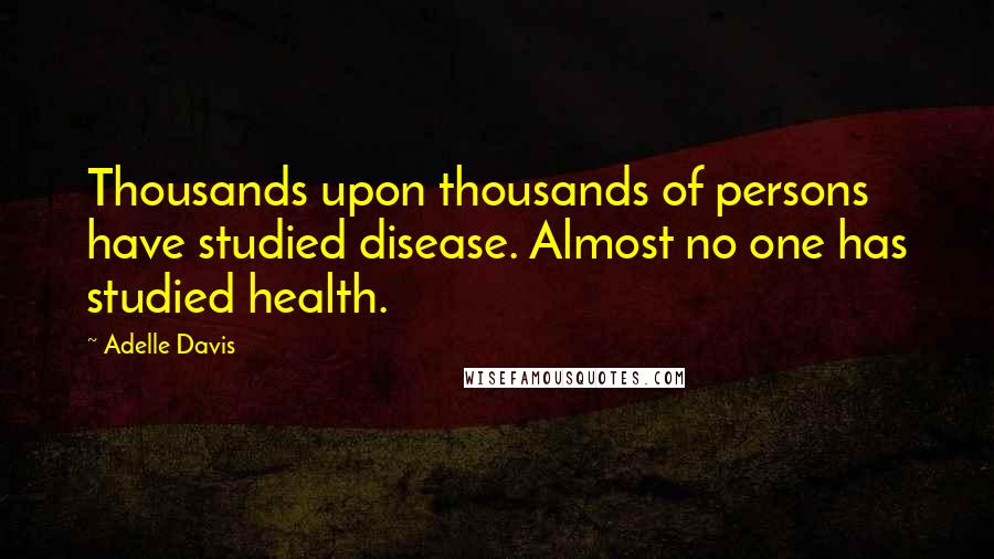 Adelle Davis Quotes: Thousands upon thousands of persons have studied disease. Almost no one has studied health.