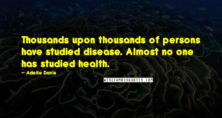 Adelle Davis Quotes: Thousands upon thousands of persons have studied disease. Almost no one has studied health.
