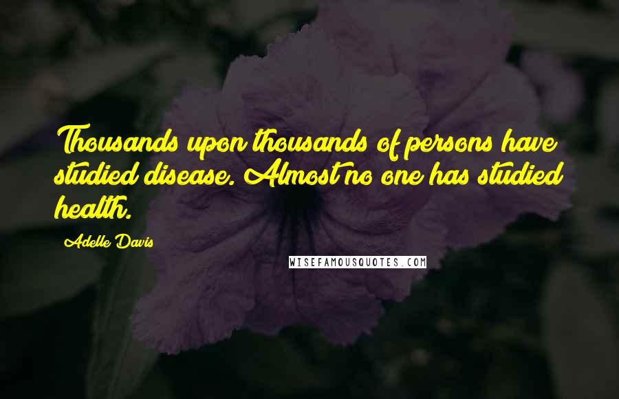 Adelle Davis Quotes: Thousands upon thousands of persons have studied disease. Almost no one has studied health.