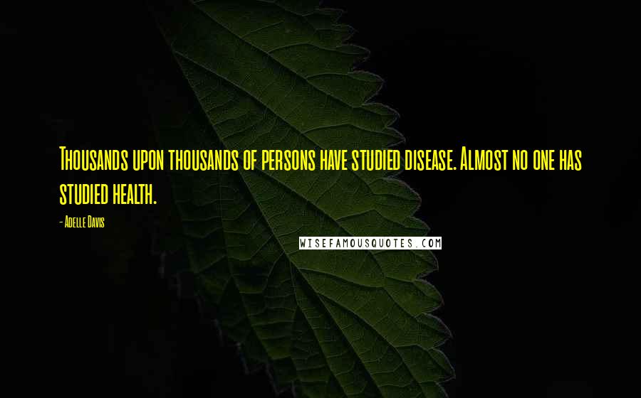 Adelle Davis Quotes: Thousands upon thousands of persons have studied disease. Almost no one has studied health.