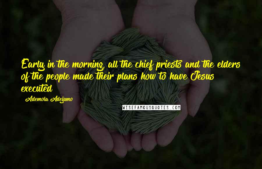 Ademola Adejumo Quotes: Early in the morning, all the chief priests and the elders of the people made their plans how to have Jesus executed