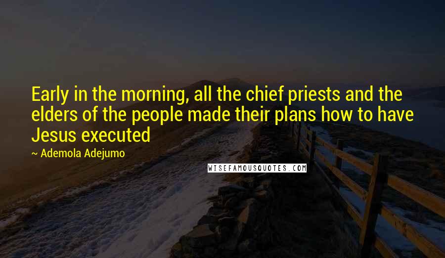 Ademola Adejumo Quotes: Early in the morning, all the chief priests and the elders of the people made their plans how to have Jesus executed