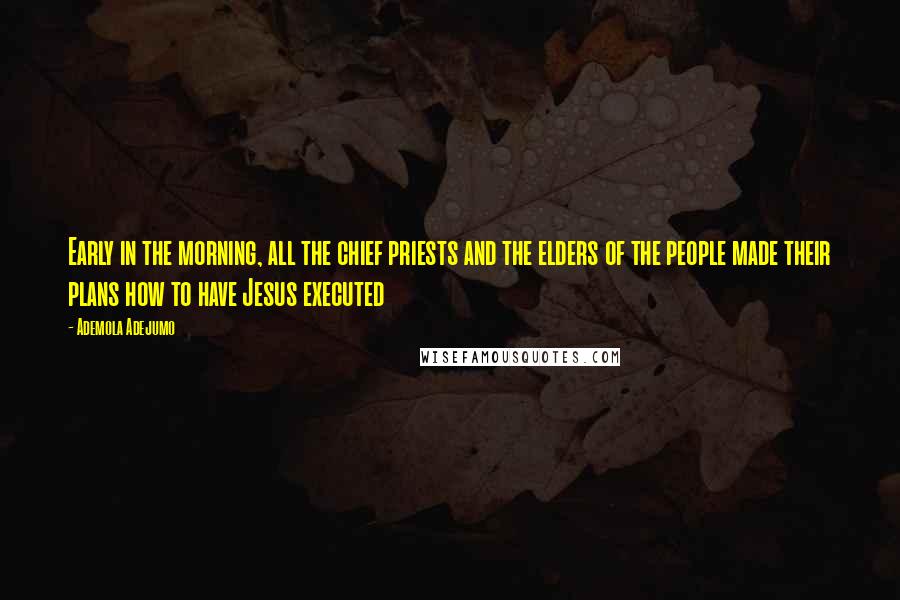 Ademola Adejumo Quotes: Early in the morning, all the chief priests and the elders of the people made their plans how to have Jesus executed