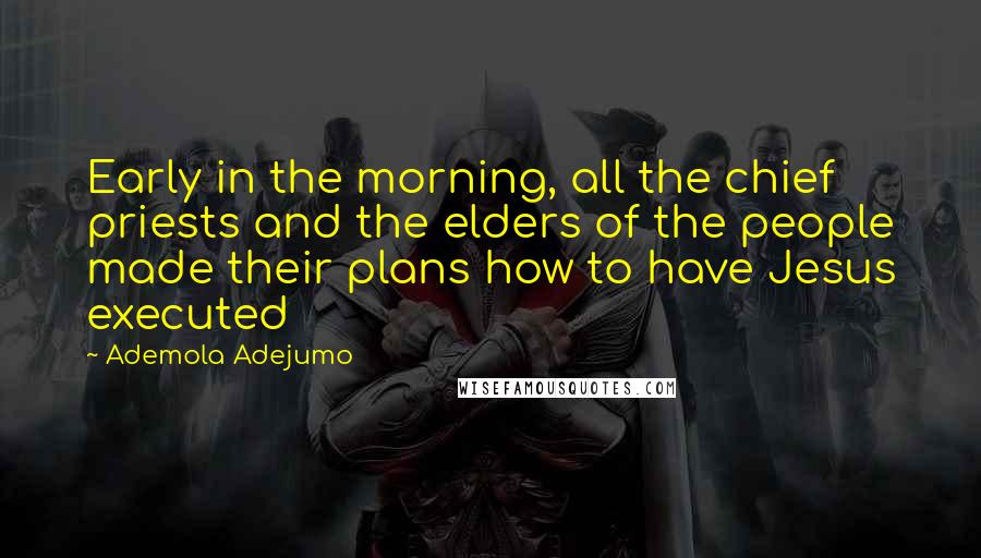 Ademola Adejumo Quotes: Early in the morning, all the chief priests and the elders of the people made their plans how to have Jesus executed
