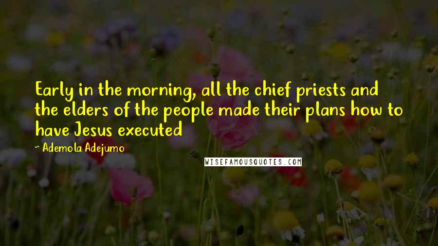 Ademola Adejumo Quotes: Early in the morning, all the chief priests and the elders of the people made their plans how to have Jesus executed