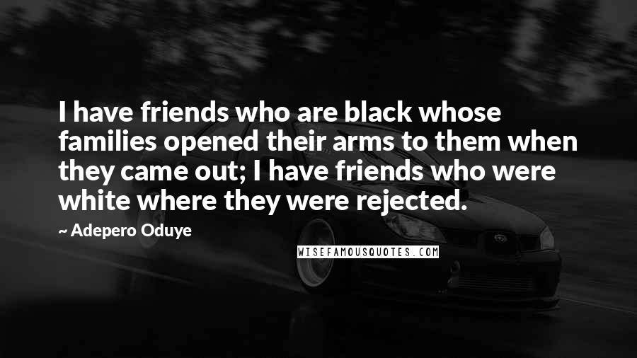 Adepero Oduye Quotes: I have friends who are black whose families opened their arms to them when they came out; I have friends who were white where they were rejected.