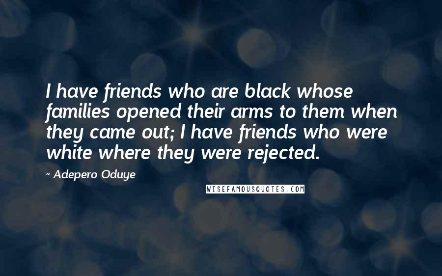 Adepero Oduye Quotes: I have friends who are black whose families opened their arms to them when they came out; I have friends who were white where they were rejected.